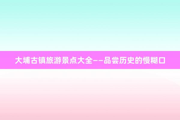 大埔古镇旅游景点大全——品尝历史的慢糊口
